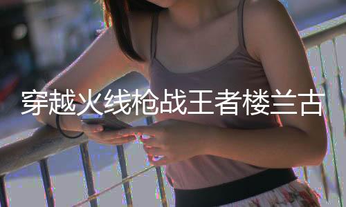 穿越火线枪战王者楼兰古墓体验服版下载